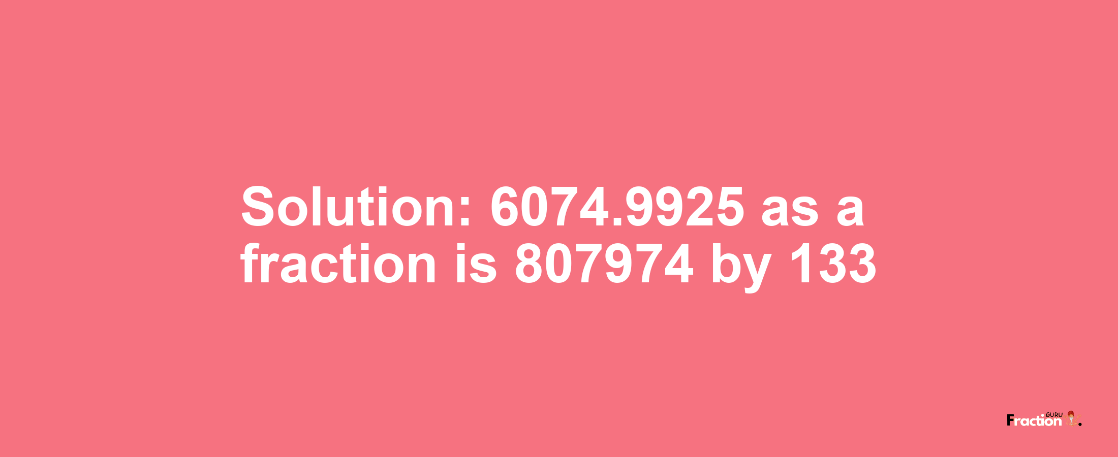 Solution:6074.9925 as a fraction is 807974/133